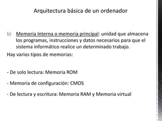 b) Memoria Interna o memoria principal: unidad que almacena
los programas, instrucciones y datos necesarios para que el
sistema informático realice un determinado trabajo.
Hay varios tipos de memorias:
- De solo lectura: Memoria ROM
- Memoria de configuración: CMOS
- De lectura y escritura: Memoria RAM y Memoria virtual
 