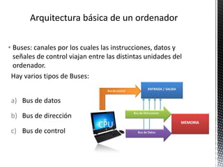 • Buses: canales por los cuales las instrucciones, datos y
señales de control viajan entre las distintas unidades del
ordenador.
Hay varios tipos de Buses:
a) Bus de datos
b) Bus de dirección
c) Bus de control
 