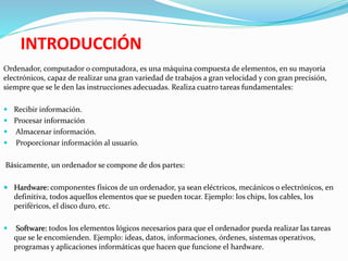 INTRODUCCIÓN
Ordenador, computador o computadora, es una máquina compuesta de elementos, en su mayoría
electrónicos, capaz de realizar una gran variedad de trabajos a gran velocidad y con gran precisión,
siempre que se le den las instrucciones adecuadas. Realiza cuatro tareas fundamentales:
 Recibir información.
 Procesar información
 Almacenar información.
 Proporcionar información al usuario.
Básicamente, un ordenador se compone de dos partes:
 Hardware: componentes físicos de un ordenador, ya sean eléctricos, mecánicos o electrónicos, en
definitiva, todos aquellos elementos que se pueden tocar. Ejemplo: los chips, los cables, los
periféricos, el disco duro, etc.
 Software: todos los elementos lógicos necesarios para que el ordenador pueda realizar las tareas
que se le encomienden. Ejemplo: ideas, datos, informaciones, órdenes, sistemas operativos,
programas y aplicaciones informáticas que hacen que funcione el hardware.
 
