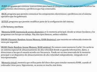 POST: programa que contiene instrucciones para hacer el chequeo inicial del equipo para localizar los
componentes electrónicos y periféricos que hay conectados.
BIOS: programa que permite comunicar los componentes electrónicos y periféricos con el sistema
operativo que los gobernará.
SETUP: programa que permite modificar parte de la configuración del sistema.
c) De lectura y escritura:
Memoria RAM (memoria de acceso aleatorio): es la memoria principal, donde se sitúan los datos y los
programas con los que se trabaja. Hay dos tipos básicos, ambos volátiles:
DRAM (Dynamic Random Access Memory, RAM dinámica): que necesita ser refrescada cientos de
veces por segundo.
SRAM (Static Random Access Memory, RAM estática): Se conoce como memoria Caché. Un caché es
un sistema especial de almacenamiento de alta velocidad donde se guarda información, datos, o
direcciones a las que el usuario accede con frecuencia. Puede ser un área reservada de la memoria
principal o un dispositivo de almacenamiento de alta velocidad independiente, integrado en el
microprocesador.
Memoria virtual: memoria que utiliza parte del disco duro para simular memoria RAM, cuando el
ordenador tiene poca, lógicamente, su acceso es mucho más lento.
 