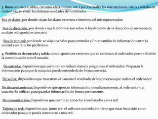 3. Buses: canales (cables, circuitos electrónicos, etc.) por los cuales las instrucciones, datos y señales de
control viajan entre las distintas unidades del ordenador.
Bus de datos: por donde viajan los datos externos e internos del microprocesador.
Bus de dirección: por donde viaja la información sobre la localización de la dirección de memoria de
un dato o dispositivo concreto.
Bus de control: por donde se viajan señales para controlar el intercambio de información entre la
unidad central y los periféricos.
4. Periféricos de entrada y salida: son dispositivos externos que se conectan al ordenador permitiéndole
la comunicación con el usuario.
De entrada: dispositivos que permiten introducir datos y programas al ordenador. Preparan la
información para que la máquina pueda entenderla de forma correcta.
De salida: dispositivos que muestran al usuario el resultado de los procesos que realiza el ordenador.
De almacenamiento: dispositivos que aportan información, simultáneamente, al ordenador y al
usuario. Se utilizan para guardar información de forma permanente.
De comunicación: dispositivos que permiten conectar el ordenador a una red:
Tarjeta de red: dispositivo que, junto con el software controlador, tiene que estar instalado en un
ordenador para que pueda conectarse a una red.
 