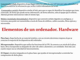 Concentrador o hub: dispositivo al que llegan todos los cables de una red (uno por cada ordenador) su
función es reenviar la información que recibe a todos ordenadores de la red.
Conmutador o switch: dispositivo similar al hub, pero que es capaz de identificar los equipos que tiene
conectado, de forma que puede enviar información, de forma selectiva, solo al equipo que lo solicite.
Además permite interconectar redes el mismo tipo.
Módem (modulador/demodulador): dispositivo que convierte señales digitales en analógicas, o
viceversa, para poder ser transmitidas a través de líneas de teléfono, cables coaxiales, fibras ópticas y
microondas.
Elementos de un ordenador. Hardware
Placa base: chapa hecha de un material sintético, con un circuito electrónico impreso al que se
conectan la mayoría de los dispositivos del ordenador.
Microprocesador: dispositivo que realiza las funciones de la CPU. Se conecta a un zócalo de la placa
base y lleva incorporado un disipador de calor (de cobre o aluminio) y un ventilador. Será más caro
cuanto mayor sea su velocidad de funcionamiento.
El Chipset: circuitos integrados en la placa base, que ayudan al microprocesador a controlar los
componentes de dicha placa.
 
