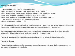 Ranuras de conexión.
• Zócalo o soporte (socket) del microprocesador.
• Para las tarjetas de memoria RAM (pueden ser DDR, DIMM,…).
• IDE, para conectar el disco duro, la disquetera y el CD-ROM a la placa base.
• AGP (Puerto gráfico acelerado): para conectar la tarjeta gráfica.
• PCI, para conectar tarjetas de expansión (módems, tarjetas de sonido,…).
• Puertos externos para conectar monitor e impresora.
• Puertos para ratón, teclado y USB.
Placa de Memoria dispositivo donde se guardan los datos y programas que se que se están utilizando en
cada momento. El rendimiento es proporcional a la cantidad de memoria que tenga.
Tarjetas de expansión: dispositivos que permiten adaptar las características de la placa base a las
necesidades del usuario. Ejemplo: tarjeta gráfica o de video, de sonido.
Puertos de comunicación: dispositivos que permiten conectar los periféricos al ordenador.
Puertos en desuso
Fuente de alimentación: transformador para adaptar la corriente eléctrica. Suele tener un conector
macho y otro hembra y un ventilador.
 