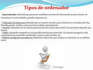 Tipos de ordenador
Superordenador: diseñado para procesar cantidades enormes de información en poco tiempo. Se
encuentran en universidades, grandes empresas, etc.
• Ordenador de sobremesa: diseñado para un usuario normal y para utilizarse en un localización fija.
Pantalla grande, teclado y ratón permiten trabajar cómodamente.
• Portátil: ordenador con las mismas prestaciones del anterior pero móvil. Su autonomía depende una
batería.
• Tablet: ordenador integrado en una pantalla táctil de gran precisión. Se usa para navegación web,
visualización de contenidos multimedia, acceso a redes sociales, etc.
• Teléfono inteligente (smartphone): dispositivo electrónico que integra un ordenador en un teléfono
móvil.
 