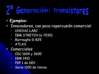 Ejemplos: Innovadores, con poca repercusión comercial: UNIVAC LARC IBM STRETCH (o 7030) Burroughs D-825 ATLAS Comerciales: CDC 1604 y 3600 IBM 1410 PDP 1 de DEC Serie 1100 de Univac 2ª Generación: transistores 