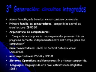 Menor tamaño, más baratos, menor consumo de energía Primera  familia de computadores,  compatibles a nivel de arquitectura: IBM360 Arquitectura de computadores: “ Lo que debe comprender un programador para escribir un programa correcto, independientemente del tiempo, para ese computador” Supercomputadores:  6600 de Control Data (Seymour Cray,1963). Minicomputadores:  PDP-8 y PDP-11 Sistemas Operativos : multiprogramación y tiempo compartido. Lenguajes:  lenguajes de alto nivel estructurado (Dijkstra, 1968) 3ª Generación: circuitos integrados 