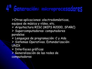 Otras aplicaciones: electrodomésticos, equipos de música y vídeo, etc. Arquitectura RISC (MIPS R2000, SPARC) Supercomputadores: computadores paralelos Lenguajes de programación: C y Ada Sistemas Operativos. Estandarización: UNIX Interfaces gráficas Generalización de las redes de computadores 4ª Generación: microprocesadores 