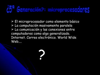 ¿5ª Generación?: microprocesadores El microprocesador como elemento básico La computación masivamente paralela La comunicación y las conexiones entre computadores como algo generalizado. Internet. Correo electrónico. World Wide  Web.... ? 