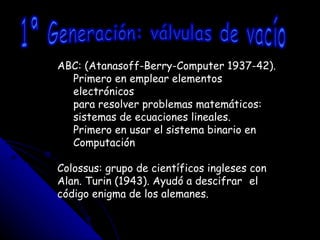 ABC: (Atanasoff-Berry-Computer 1937-42). Primero en emplear elementos electrónicos para resolver problemas matemáticos: sistemas de ecuaciones lineales. Primero en usar el sistema binario en Computación Colossus: grupo de científicos ingleses con  Alan. Turin (1943). Ayudó a descifrar  el código enigma de los alemanes. 1ª Generación: válvulas de vacío 
