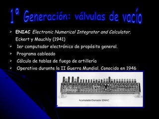 ENIAC  Electronic Numerical Integrator and Calculator. Eckert y Mauchly (1941) 1er computador electrónico de propósito general. Programa cableado Cálculo de tablas de fuego de artillería Operativo durante la II Guerra Mundial. Conocido en 1946 1ª Generación: válvulas de vacío 