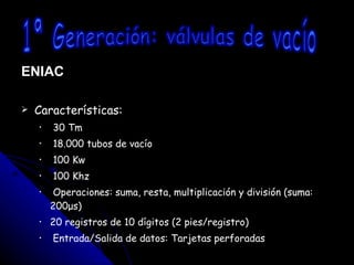 ENIAC Características: 30 Tm 18.000 tubos de vacío 100 Kw 100 Khz Operaciones: suma, resta, multiplicación y división (suma: 200μs)  20 registros de 10 dígitos (2 pies/registro) Entrada/Salida de datos: Tarjetas perforadas 1ª Generación: válvulas de vacío 