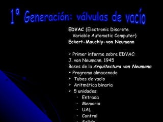 EDVAC  (Electronic Discrete Variable Automatic Computer) Eckert-Mauchly-von Neumann Primer informe sobre EDVAC: J. von Neumann. 1945 Bases de la  Arquitectura von Neumann Programa almacenado Tubos de vacío Aritmética binaria 5 unidades: Entrada Memoria UAL Control Salida 1ª Generación: válvulas de vacío 
