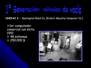 UNIVAC I -  Remington-Rand Co. (Eckert-Mauchly Computer Co.) 1ª Generación: válvulas de vacío 1er computador comercial con éxito. 1951 48 sistemas 250.000 $ 