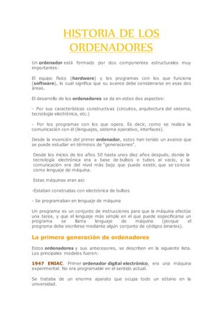 HISTORIA DE LOS
ORDENADORES
Un ordenador está formado por dos componentes estructurales muy
importantes:
El equipo físico (hardware) y los programas con los que funciona
(software), lo cual significa que su avance debe considerarse en esas dos
áreas.
El desarrollo de los ordenadores se da en estos dos aspectos:
- Por sus características constructivas (circuitos, arquitectura del sistema,
tecnología electrónica, etc.)
- Por los programas con los que opera. Es decir, como se realiza la
comunicación con él (lenguajes, sistema operativo, interfaces).
Desde la invención del primer ordenador, estos han tenido un avance que
se puede estudiar en términos de "generaciones".
Desde los inicios de los años 50 hasta unos diez años después, donde la
tecnología electrónica era a base de bulbos o tubos al vacío, y la
comunicación era del nivel más bajo que puede existir, que se conoce
como lenguaje de máquina.
Estas máquinas eran así:
-Estaban construidas con electrónica de bulbos
- Se programaban en lenguaje de máquina
Un programa es un conjunto de instrucciones para que la máquina efectúe
una tarea, y que el lenguaje más simple en el que puede especificarse un
programa se llama lenguaje de máquina (porque el
programa debe escribirse mediante algún conjunto de códigos binarios).
La primera generación de ordenadores
Estos ordenadores y sus antecesores, se describen en la siguiente lista.
Los principales modelos fueron:
1947 ENIAC. Primer ordenador digital electrónico, era una máquina
experimental. No era programable en el sentido actual.
Se trataba de un enorme aparato que ocupa todo un sótano en la
universidad.
 