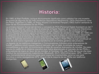 En 1989, el Atari Portfolio, aunque técnicamente clasificado como palmtop fue una muestra
temprana de algunos de los más modernos dispositivos electrónicos. Otros dispositivos como
los Psion Organiser II (1986), el Sharp Wizard o la Amstrad Penpad (1993) fueron sentando la
base de las funcionalidades de las PDAs.
La primera mención formal del término y concepto de PDA (Personal Digital Assistant) es del 7
de enero de 1992 por John Sculley al presentar el Apple Newton, en el Consumer Electronics
Show (Muestra de electrónica de consumo) de Las Vegas (EE.UU.). Sin embargo fue un
sonoro fracaso financiero para la compañía Apple, dejando de venderse en 1998. En 1995 con
la aparición de la empresa Palm, Inc. comenzó una nueva etapa de crecimiento y desarrollo
tecnológico para el mercado de estos dispositivos. Tal fue el éxito que los ordenadores de
bolsillo o agendas electrónicas son a veces llamadas Palm o Palm Pilot, lo cual constituye un
caso de una marca registrada que se transforma en el nombre genérico del producto.
La llegada de los teléfonos inteligentes o Comunicadores (híbridos entre ordenadores de
bolsillo y teléfono móvil) supuso para el mercado, por un lado, la entrada de nuevos
competidores y, por otro, la incorporación a éste de usuarios avanzados de móviles. De paso
supuso la vuelta de un sistema operativo que había abandonado el mercado de las PDAs y
ordenadores de mano en favor de los móviles: el Symbian OS. Las PDAs de hoy en día traen
multitud de comunicaciones inalámbricas (Bluetooth, Wi-Fi, IrDA (infrarrojos), GPS...) que los
hace tremendamente atractivos hasta para cosas tan inverosímiles como su uso para
domótica o como navegadores GPS. Hoy en día la mayoría de los PDAs son teléfonos
inteligentes.
 