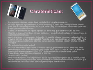 • Las agendas digitales suelen llevar pantalla táctil para la navegación.
• Muchas agendas digitales como el Apple Newton y el Palm Pilot, tiene pantallas táctiles
para interactuar con el usuario, por lo que tienen muy pocos botones reservados para abrir
los programas más utilizados.
• Se usa un teclado virtual, y para agregar las letras hay que tocar cada una de ellas.
• Usando el reconocimiento de letras o palabras, y luego traduciéndolas a letras dentro de la
caja texto seleccionada.
• Aunque algunas computadoras de bolsillo no usan tarjetas de memoria, en la actualidad la
mayoría permite el uso de tarjetas SD. Además, unas cuantas tienen un puerto USB. Para
obtener un pequeño tamaño, además, ciertas agendas digitales ofrecen tarjetas miniSD o
microSD.
• Conectividad por cable [editar]
• Muchos de los computadores de bolsillo modernos tienen conectividad Bluetooth, esto
permite conectar teclados externos, auriculares, GPS y mucho más accesorios. Además
unos cuantos poseen conectividad Wi-Fi, ésta nos permite conectarnos a redes
inalámbricas y nos permiten el acceso al Internet.
• Sincronización [editar]
• Una de las funciones más importantes de los organizadores digitales es la sincronización
con los ordenadores personales. Esto permite la actualización del directorio, haciendo que
la información del computador y de la agenda digital sea la misma.
 