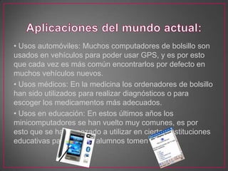 • Usos automóviles: Muchos computadores de bolsillo son
usados en vehículos para poder usar GPS, y es por esto
que cada vez es más común encontrarlos por defecto en
muchos vehículos nuevos.
• Usos médicos: En la medicina los ordenadores de bolsillo
han sido utilizados para realizar diagnósticos o para
escoger los medicamentos más adecuados.
• Usos en educación: En estos últimos años los
minicomputadores se han vuelto muy comunes, es por
esto que se ha empezado a utilizar en ciertas instituciones
educativas para que los alumnos tomen nota.
 