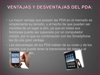 • La mayor ventaja que poseen las PDA en el mercado es
simplemente su tamaño, y el hecho de que pueden ser
movidas de un lugar a otro, ya que en todas sus
funciones puede ser superada por un computador
común, por lo que su combinación con los Smartphone
les da una gran ventaja.
• Las desventajas de los PDA hablan de su costo y de los
errores que puede tener la transmisión de datos y el
almacenamiento.
 