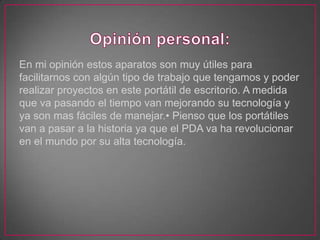 En mi opinión estos aparatos son muy útiles para
facilitarnos con algún tipo de trabajo que tengamos y poder
realizar proyectos en este portátil de escritorio. A medida
que va pasando el tiempo van mejorando su tecnología y
ya son mas fáciles de manejar.• Pienso que los portátiles
van a pasar a la historia ya que el PDA va ha revolucionar
en el mundo por su alta tecnología.
 