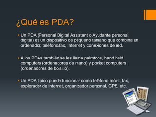 ¿Qué es PDA?
 Un PDA (Personal Digital Assistant o Ayudante personal
digital) es un dispositivo de pequeño tamaño que combina un
ordenador, teléfono/fax, Internet y conexiones de red.
 A los PDAs también se les llama palmtops, hand held
computers (ordenadores de mano) y pocket computers
(ordenadores de bolsillo).
 Un PDA típico puede funcionar como teléfono móvil, fax,
explorador de internet, organizador personal, GPS, etc.
 