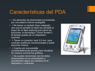 Características del PDA
 + Se alimentan de electricidad suministrada
por una batería interna recargable.
 + No tienen un teclado físico integrado,
sino que la pantalla es táctil (es sensible al
toque de un lápiz especial que activa las
funciones, la tecnología ("Touch Screen").
El teclado puede ser un dispositivo
opcional.
 + Tienen un conector Jack 3.5 mm. para
conectar audífonos convencionales y poder
escuchar música.
 + Cuenta con una pantalla
considerablemente grande para visualizar
de manera correcta los gráficos.
 + Se pueden sincronizar con los datos
almacenados en la computadora y
actualizarlos según los cambios en el
dispositivo y viceversa.
 