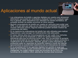 Aplicaciones al mundo actual
 Los ordenadores de bolsillo o agendas digitales son usados para almacenar
información que puede ser consultada a cualquier hora y en cualquier lugar.
Por lo general, estos dispositivos son utilizados de manera doméstica, sin
embargo también se pueden encontrar en otros campos.
 Muchos computadores de bolsillo son usados en vehículos para poder usar
GPS, y es por esto que cada vez es más común encontrarlos por defecto en
muchos vehículos nuevos. Algunos sistemas pueden también mostrar las
condiciones del tráfico.
 En la medicina los ordenadores de bolsillo han sido utilizados para realizar
diagnósticos o para escoger los medicamentos más adecuados.
 En estos últimos años los minicomputadores se han vuelto muy comunes,
es por esto que se ha empezado a utilizar en ciertas instituciones
educativas para que los alumnos tomen nota. Esto ha permitido el aumento
de la productividad de los estudiantes, ya que permite la rápida corrección o
modificación de la información. Además, gracias a estos dispositivos, los
profesores están en capacidad de transmitir material a través del Internet
aprovechando la conectividad inalámbrica de los ordenadores de bolsillo.
 En la actualidad (2013) las agendas digitales han perdido el auge que
tenían en sus inicios, ya que comienzan a ser sustituidos por los teléfonos
inteligentes, los cuales integran todas las funciones de los PDA a las
funciones de un teléfono móvil, además de muchas otras funciones.
 