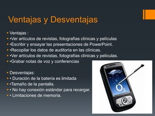 Ventajas y Desventajas
 Ventajas :
 •Ver artículos de revistas, fotografías clínicas y películas
 •Escribir y ensayar las presentaciones de PowerPoint.
 •Recopilar los datos de auditoría en las clínicas.
 •Ver artículos de revistas, fotografías clínicas y películas.
 •Grabar notas de voz y conferencias
 Desventajas:
 • Duración de la batería es limitada
 •Tamaño de la pantalla.
 • No hay conexión estándar para recargar.
 • Limitaciones de memoria.
 