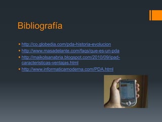 Bibliografía
 http://co.globedia.com/pda-historia-evolucion
 http://www.masadelante.com/faqs/que-es-un-pda
 http://maikolsanabria.blogspot.com/2010/09/ipad-
caracteristicas-ventajas.html
 http://www.informaticamoderna.com/PDA.html
 