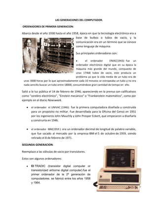 LAS GENERACIONES DEL COMPUTADOR.
ORDENADORES DE PRIMERA GENERACION:

Abarca desde el año 1938 hasta el año 1958, época en que la tecnología electrónica era a
base de bulbos o tubos de vacío, y la
comunicación era en un término que se conoce
como lenguaje de máquina.
Sus principales ordenadores son:
el ordenador
ENIAC(1943): fue un
ordenador electrónico digital que en su época la
máquina más grande del mundo, compuesto de
unas 17468 tubos de vacío, esto producía un
problema ya que la vida media de un tubo era de
unas 3000 horas por lo que aproximadamente cada 10 minutos se estropeaba un tubo y no era
nada sencillo buscar un tubo entre 18000, consumiéndose gran cantidad de tiempo en ello.

Salió a la luz pública el 14 de febrero de 1946, apareciendo en la prensa con calificativos
como "cerebro electrónico", "Einstein mecánico" o "Frankenstein matemático", como por
ejemplo en el diario Newsweek.
el ordenador el UNIVAC (1946): fue la primera computadora diseñada y construida

para un propósito no militar. Fue desarrollada para la Oficina del Censo en 1951
por los ingenieros John Mauchly y John Presper Eckert, que empezaron a diseñarla
y construirla en 1946.
el ordenador IBM(1959 ): era un ordenador decimal de longitud de palabra variable,

que fue sacado al mercado por la empresa IBM el 5 de octubre de 1959, siendo
retirado el 8 de febrero de 1971.
SEGUNDA GENERACION:
Reemplazo a las válvulas de vacio por transistores.
Estos son algunos ordenadores:
El TRADIC (transistor digital computer or
transistorized airborne digital computer) fue el
primer ordenador de la 2ª generación de
computadores. se fabricó entre los años 1958
y 1964.

 