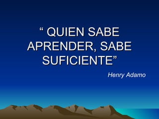 “  QUIEN SABE APRENDER, SABE SUFICIENTE” Henry Adamo 