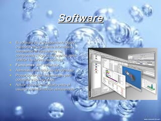 Software

•   El software es el equipamiento lógico
    o soporte de un sistema informático
    comprende el conjunto de los
    componentes lógicos necesarios para
    realizar las taréas específicas.
•   Funciones del software:
•   Administrar los recursos de cómputo
•   Proporcionar las herramientas para
    optimizar estos recursos.
•   Actuar como intermediario entre el
    usuario y la información almacenada.
 