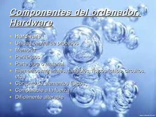 Componentes del ordenador.
Hardware
•   Hardware
•   Unidad central de procesos
•   Memoria
•   Periféricos
•   Parte dura o material
•   Elementos materiales, tangibles, físicos (chips, circuitos,
    etc.)
•   Conjunto de elementos físicos
•   Comparable a la fuerza
•   Difícilmente alterable
 
