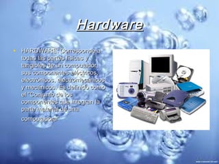 Hardware
• HARDWARE: Corresponde a
  todas las partes físicas y
  tangibles de un computador,
  sus componentes eléctricos,
  electrónicos, electromecánicos
  y mecánicos. Es definido como
  el "Conjunto de los
  componentes que integran la
  parte material de una
  computadora"
 