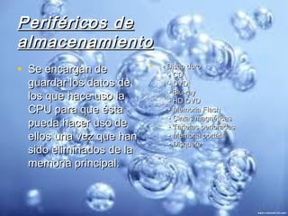 Periféricos de
almacenamiento
• Se encargan de         •  • Disco duro
                                • CD
 guardar los datos de           • DVD
                                • Blu-ray
 los que hace uso la            • HD DVD
 CPU para que ésta              • Memoria Flash
                                • Cintas magnéticas
 pueda hacer uso de             • Tarjetas perforadas
 ellos una vez que han          • Memoria portátil
                                • Disquete
 sido eliminados de la
 memoria principal.
 