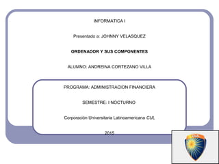 INFORMATICA I
Presentado a: JOHNNY VELASQUEZ
ORDENADOR Y SUS COMPONENTES
ALUMNO: ANDREINA CORTEZANO VILLA
PROGRAMA: ADMINISTRACION FINANCIERA
SEMESTRE: I NOCTURNO
Corporación Universitaria Latinoamericana CUL
2015
 