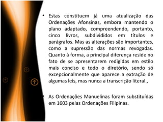 • Estas constituem já uma atualização das
  Ordenações Afonsinas, embora mantendo o
  plano adaptado, compreendendo, portanto,
  cinco livros, subdivididos em títulos e
  parágrafos. Mas as alterações são importantes,
  como a supressão das normas revogadas.
  Quanto à forma, a principal diferença reside no
  fato de se apresentarem redigidas em estilo
  mais conciso e todo o diretório, sendo só
  excepcionalmente que aparece a extração de
  algumas leis, mas nunca a transcrição literal.,

• As Ordenações Manuelinas foram substituídas
  em 1603 pelas Ordenações Filipinas.
 