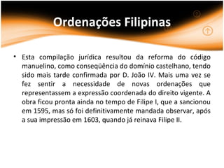 Ordenações Filipinas

• Esta compilação jurídica resultou da reforma do código
  manuelino, como conseqüência do domínio castelhano, tendo
  sido mais tarde confirmada por D. João IV. Mais uma vez se
  fez sentir a necessidade de novas ordenações que
  representassem a expressão coordenada do direito vigente. A
  obra ficou pronta ainda no tempo de Filipe I, que a sancionou
  em 1595, mas só foi definitivamente mandada observar, após
  a sua impressão em 1603, quando já reinava Filipe II.
 
