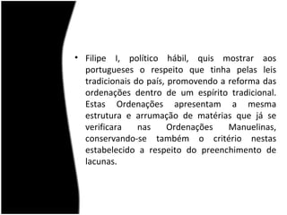 • Filipe I, político hábil, quis mostrar aos
  portugueses o respeito que tinha pelas leis
  tradicionais do país, promovendo a reforma das
  ordenações dentro de um espírito tradicional.
  Estas Ordenações apresentam a mesma
  estrutura e arrumação de matérias que já se
  verificara    nas     Ordenações   Manuelinas,
  conservando-se também o critério nestas
  estabelecido a respeito do preenchimento de
  lacunas.
 