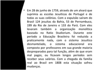 • Em 28 de junho de 1759, através de um alvará que
  suprimia as escolas Jesuíticas de Portugal e de
  todas as suas colônias. Com a expulsão saíram do
  Brasil 124 jesuítas da Bahia, 53 de Pernambuco,
  199 do Rio de Janeiro e 133 do Pará. Com eles
  levaram também a organização monolítica
  baseada no Ratio Studiorium. Durante este
  período a Educação Brasileira foi reduzida a
  praticamente nada, com o sistema Jesuítico
  desmantelado, o sistema educacional era
  composto por professores em sua grande maioria
  despreparados para tal função, além de que eram
  mal pagos, ou ficavam longos períodos sem
  receber seus salários. Com a chegada da família
  real ao Brasil em 1808 esta situação sofreu
  mudanças.
 