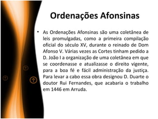 Ordenações Afonsinas
• As Ordenações Afonsinas são uma coletânea de
  leis promulgadas, como a primeira compilação
  oficial do século XV, durante o reinado de Dom
  Afonso V. Várias vezes as Cortes tinham pedido a
  D. João I a organização de uma coletânea em que
  se coordenasse e atualizasse o direito vigente,
  para a boa fé e fácil administração da justiça.
  Para levar a cabo essa obra designou D. Duarte o
  doutor Rui Fernandes, que acabaria o trabalho
  em 1446 em Arruda.
 