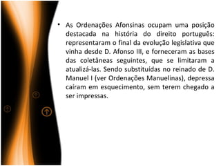 • As Ordenações Afonsinas ocupam uma posição
  destacada na história do direito português:
  representaram o final da evolução legislativa que
  vinha desde D. Afonso III, e forneceram as bases
  das coletâneas seguintes, que se limitaram a
  atualizá-las. Sendo substituídas no reinado de D.
  Manuel I (ver Ordenações Manuelinas), depressa
  caíram em esquecimento, sem terem chegado a
  ser impressas.
 