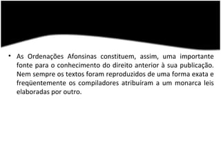 • As Ordenações Afonsinas constituem, assim, uma importante
  fonte para o conhecimento do direito anterior à sua publicação.
  Nem sempre os textos foram reproduzidos de uma forma exata e
  freqüentemente os compiladores atribuíram a um monarca leis
  elaboradas por outro.
 