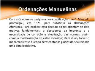 Ordenações Manuelinas
• Com este nome se designa a nova codificação que D. Manuel I
  promulgou, em 1521, para substituir as Ordenações
  Afonsinas. Para explicar esta decisão do rei apontam-se dois
  motivos fundamentais: a descoberta da imprensa e a
  necessidade de correção e atualização das normas, assim
  como a modernização do estilo afonsino; além disso, talvez o
  monarca tivesse querido acrescentar às glórias do seu reinado
  uma obra legislativa.
 