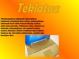 Teklatua Ordenagailuen teklatuak idazmakinen teklatuen antzekoak dira, baina, ordenagailuen teklatuek beste tekla batzuk dituzte, funtzio jakin batzuetarako. Teklatuari esker, datuak sar daitezke ordenagailuan, eta zenbait funtzio aukera daitezke. Gehien erabiltzen dena teklatu hedatua da. Horrelako teklatuetan, zenbait atal bereizten dira:  