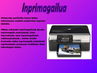 Inprimagailua Irteerako periferiko honen bidez, informazioa zenbait euskarritan inprima daiteke. Mota askotako inprimagailuak daude: inprimagailu matrizialak, tinta txorrozkoak, laser inprimagailuak, sublimaziozkoak… horien arteko funtsezko aldea inprimagailu bakoitzak inprimatzeko prozesuan erabiltzen duen teknologian datza. 