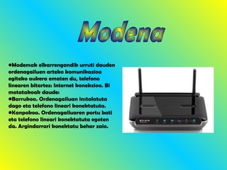 Modena Modemak elkarrengandik urruti dauden ordenagailuen arteko komunikazioa egiteko aukera ematen du, telefono linearen bitartez: Internet konekzioa. Bi motatakoak daude: Barrukoa. Ordenagailuan instalatuta dago eta telefono lineari konektatuta. Kanpokoa. Ordenagailuaren portu bati eta telefono lineari konektatuta egoten da. Argindarrari konektatu behar zaio. 