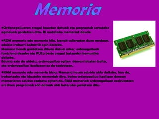 Ordenagailuaren osagai hauetan datuak eta programek sortutako aginduak gordetzen ditu. Bi motatako memoriak daude: ROM memoria edo memoria hila. Izenak adierazten duen moduan, edukia irakurri bakarrik egin daiteke.  Memoria honek gordetzen dituen datuei esker, ordenagailuak funtziona dezake eta PUZa beste osagai batzuekin komunika daiteke.  Edukia ezin da aldatu, ordenagailua egiten  denean idazten baita, eta ordenagailua itzaltzean ez da ezabatzen. RAM memoria   edo memoria bizia. Memoria hauen edukia alda daiteke, hau da, irakurtzeko eta idazteko memoriak dira, baina ordenagailua itzaltzen denean memoriaren edukia ezabatu egiten da. RAM memoriak ordenagailuan exekutatzen ari diren programak edo datuak aldi baterako gordetzen ditu. Memoria 