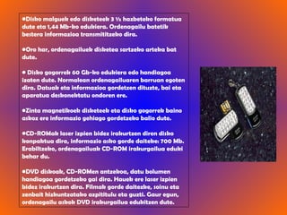 Disko malguek   edo disketeek 3 ½ hazbeteko formatua dute eta 1,44 Mb-ko edukiera. Ordenagailu batetik bestera informazioa transmititzeko dira. Oro har, ordenagailuek disketea sartzeko arteka bat dute. Disko gogorrek   60 Gb-ko edukiera edo handiagoa izaten dute. Normalean ordenagailuaren barruan egoten dira. Datuak eta informazioa gordetzen dituzte, bai eta aparatua deskonektatu ondoren ere. Zinta magnetikoek disketeek eta disko gogorrek baino askoz ere informazio gehiago gordetzeko balio dute. CD-ROMak   laser izpien bidez irakurtzen diren disko konpaktua dira, informazio asko gorde daiteke: 700 Mb. Erabiltzeko, ordenagailuak CD-ROM irakurgailua eduki behar du.  DVD   diskoak, CD-ROMen antzekoa, datu bolumen handiagoa gordetzeko gai dira. Hauek ere laser izpien bidez irakurtzen dira. Filmak gorde daitezke, soinu eta zenbait hizkuntzatako azpititulu eta guzti. Gaur egun, ordenagailu askok DVD irakurgailua edukitzen dute. 
