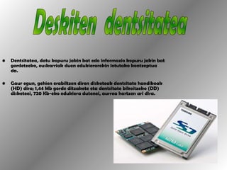 Dentsitatea ,  datu kopuru jakin bat edo informazio kopuru jakin bat gordetzeko, euskarriak duen edukierarekin lotutako kontzeptua da.  Gaur egun, gehien erabiltzen diren disketeak dentsitate handikoak (HD) dira; 1,44 Mb gorde ditzakete eta dentsitate bikoitzeko (DD) disketeei, 720 Kb-eko edukiera dutenei, aurrea hartzen ari dira. Deskiten  dentsitatea 