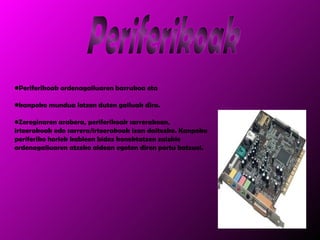 Periferikoak ordenagailuaren barrukoa eta  kanpoko mundua lotzen duten gailuak dira. Zereginaren arabera, periferikoak sarrerakoan, irteerakoak edo sarrera/irteerakoak izan daitezke. Kanpoko periferiko horiek kableen bidez konektatzen zaizkie ordenagailuaren atzeko aldean egoten diren portu batzuei. Periferikoak 